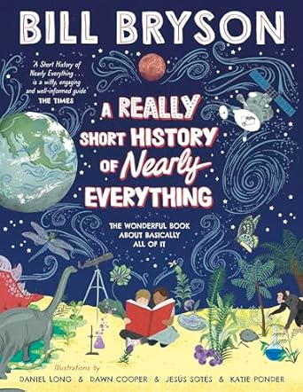 A Really Short History of Nearly Everything  Author: Bill Bryson  Illustrators: Daniel Long, Dawn Cooper, Jesús Sotés, Katie Ponder (NOVEL)